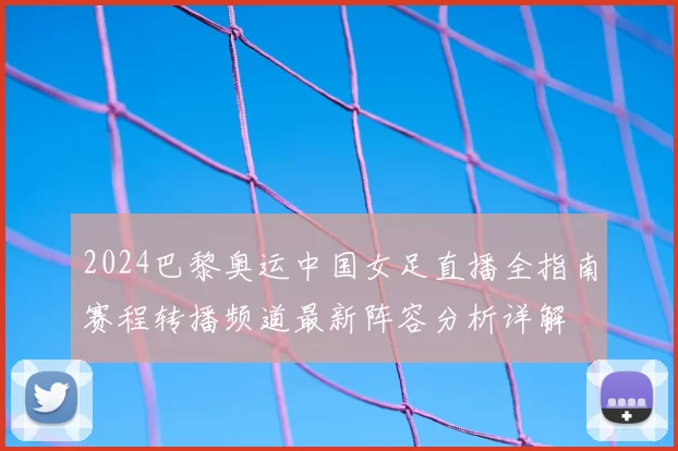 2024巴黎奥运中国女足直播全指南赛程转播频道最新阵容分析详解