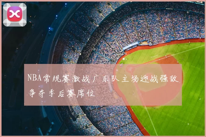 NBA常规赛激战广东队主场迎战强敌争夺季后赛席位