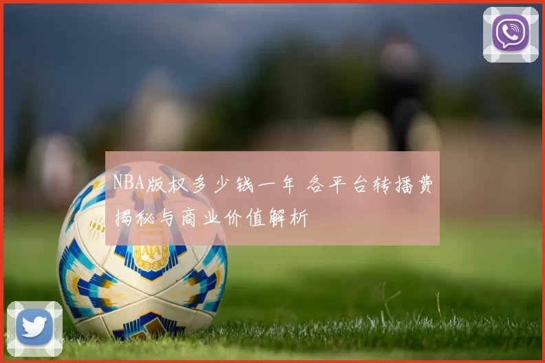 NBA版权多少钱一年 各平台转播费揭秘与商业价值解析