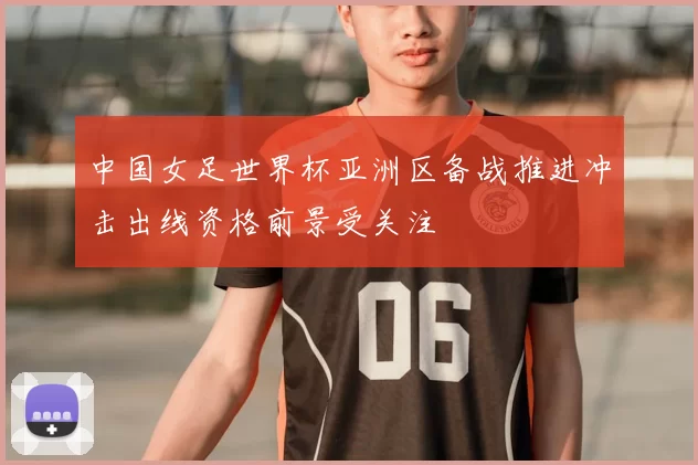 中国女足世界杯亚洲区备战推进冲击出线资格前景受关注