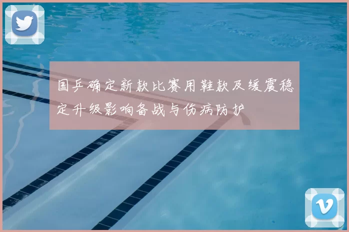 国乒确定新款比赛用鞋款及缓震稳定升级影响备战与伤病防护