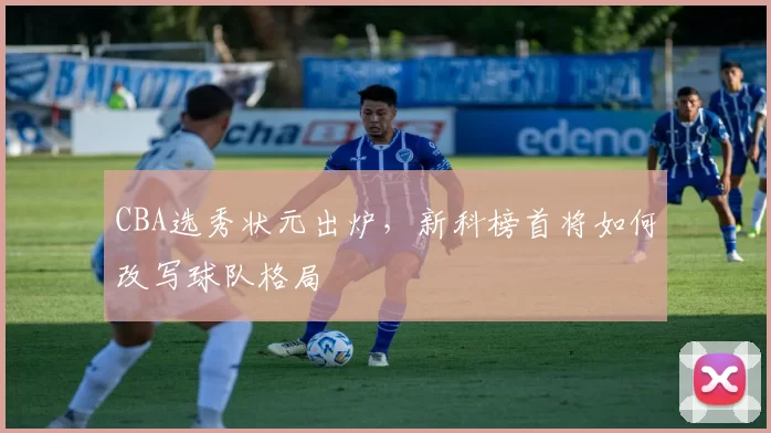 CBA选秀状元出炉，新科榜首将如何改写球队格局