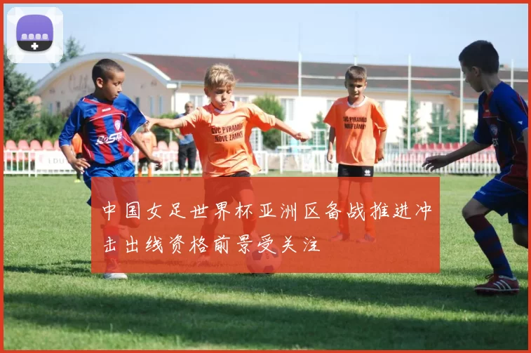 中国女足世界杯亚洲区备战推进冲击出线资格前景受关注