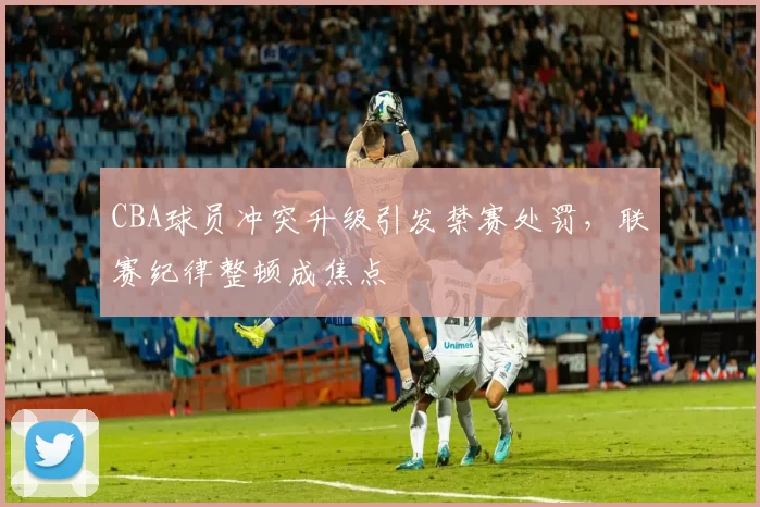 CBA球员冲突升级引发禁赛处罚，联赛纪律整顿成焦点