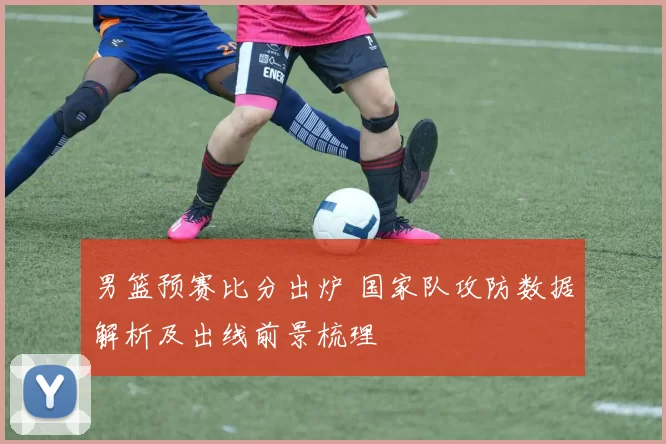 男篮预赛比分出炉 国家队攻防数据解析及出线前景梳理