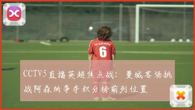 CCTV5直播英超焦点战：曼城客场挑战阿森纳争夺积分榜前列位置