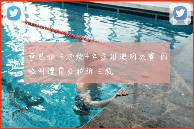 萨巴伦卡连续4年杀进澳网决赛 因喊叫遭罚分控诉主裁