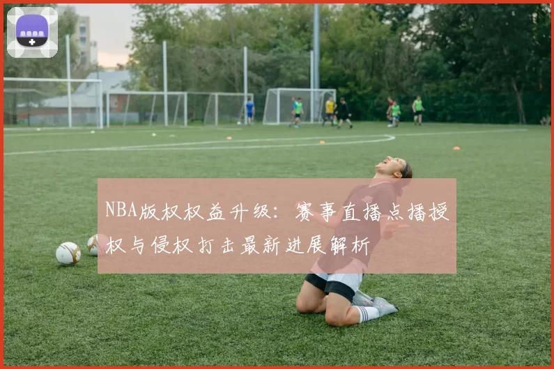 NBA版权权益升级：赛事直播点播授权与侵权打击最新进展解析