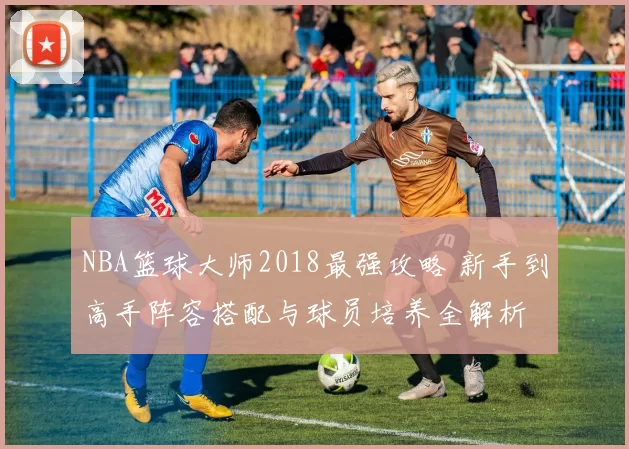 NBA篮球大师2018最强攻略 新手到高手阵容搭配与球员培养全解析