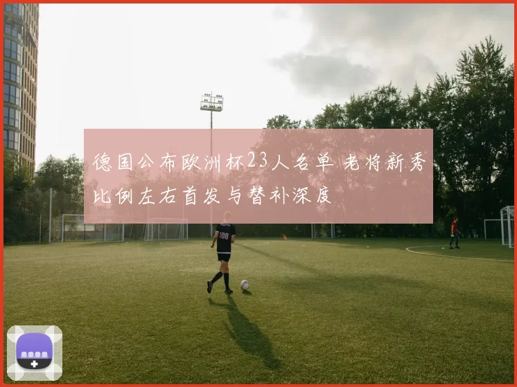 德国公布欧洲杯23人名单 老将新秀比例左右首发与替补深度
