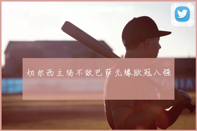 切尔西主场不敌巴萨无缘欧冠八强