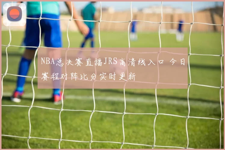 NBA总决赛直播JRS高清线入口 今日赛程对阵比分实时更新