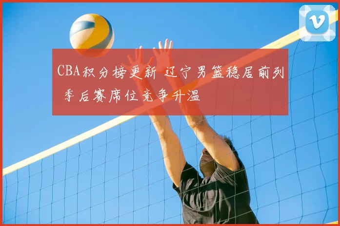 CBA积分榜更新 辽宁男篮稳居前列 季后赛席位竞争升温