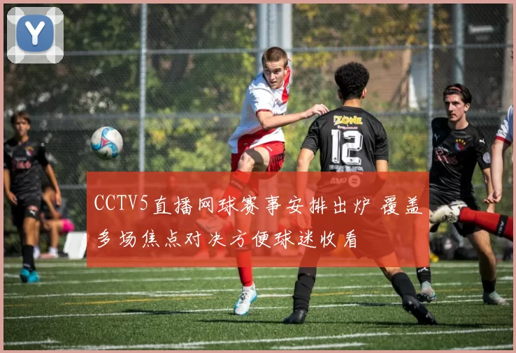 CCTV5直播网球赛事安排出炉 覆盖多场焦点对决方便球迷收看