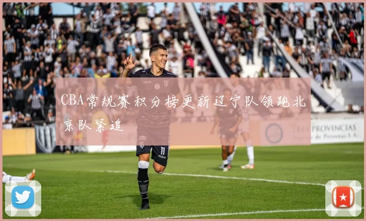 CBA常规赛积分榜更新辽宁队领跑北京队紧追