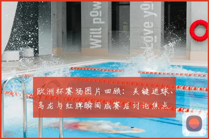 欧洲杯赛场图片回顾：关键进球、乌龙与红牌瞬间成赛后讨论焦点